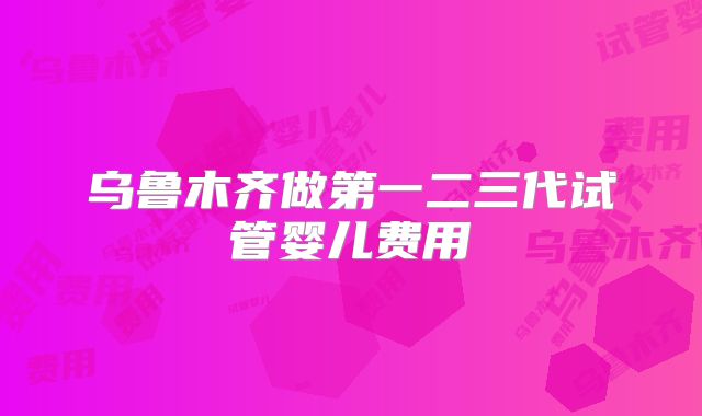 乌鲁木齐做第一二三代试管婴儿费用