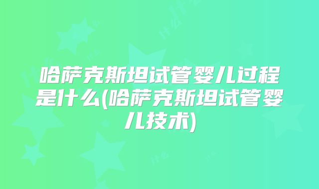 哈萨克斯坦试管婴儿过程是什么(哈萨克斯坦试管婴儿技术)