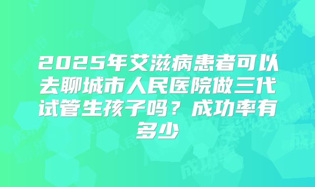 2025年艾滋病患者可以去聊城市人民医院做三代试管生孩子吗？成功率有多少