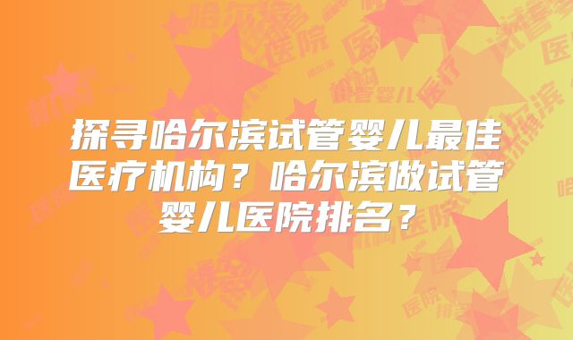 探寻哈尔滨试管婴儿最佳医疗机构？哈尔滨做试管婴儿医院排名？