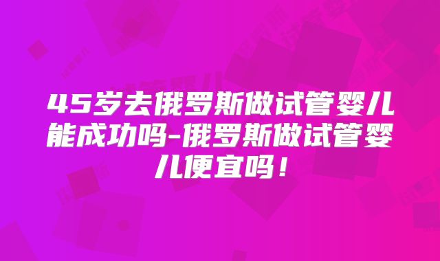 45岁去俄罗斯做试管婴儿能成功吗-俄罗斯做试管婴儿便宜吗!