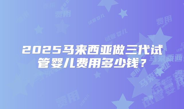 2025马来西亚做三代试管婴儿费用多少钱？