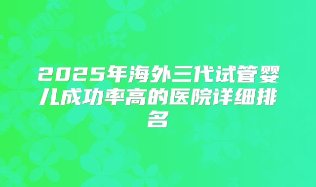 2025年海外三代试管婴儿成功率高的医院详细排名