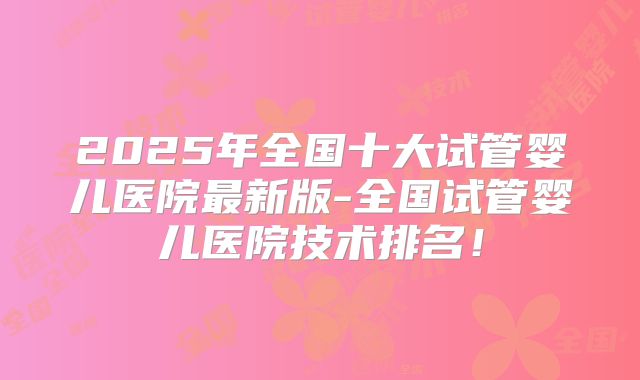 2025年全国十大试管婴儿医院最新版-全国试管婴儿医院技术排名!