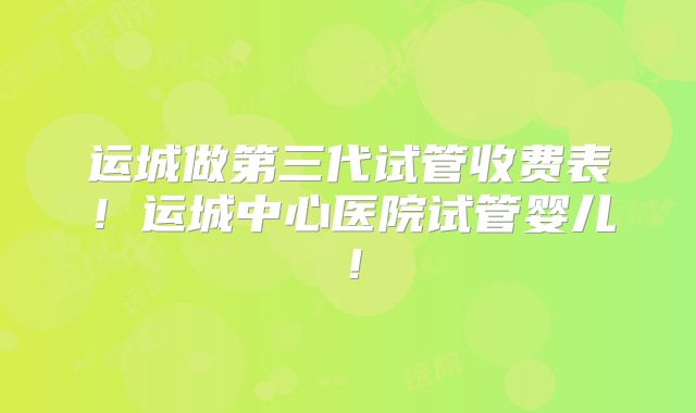运城做第三代试管收费表！运城中心医院试管婴儿！