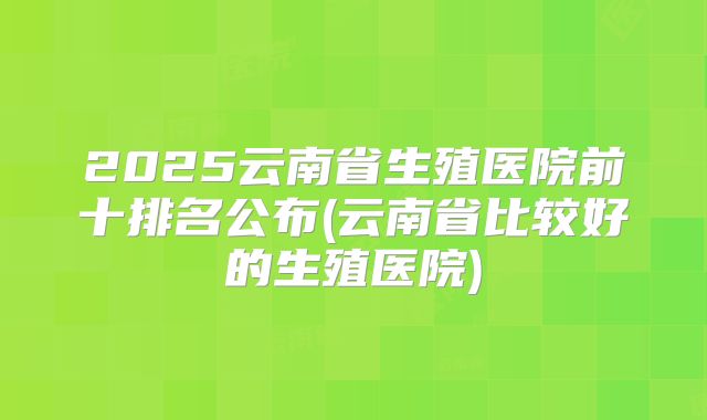 2025云南省生殖医院前十排名公布(云南省比较好的生殖医院)