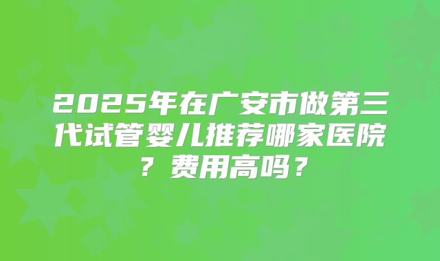 2025年在广安市做第三代试管婴儿推荐哪家医院？费用高吗？