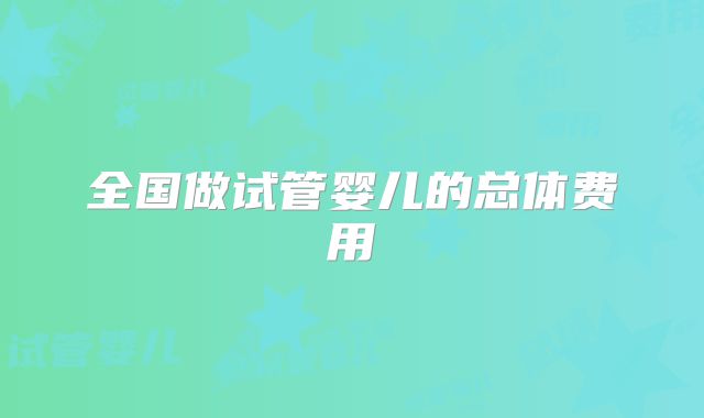 全国做试管婴儿的总体费用