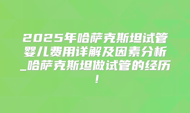 2025年哈萨克斯坦试管婴儿费用详解及因素分析_哈萨克斯坦做试管的经历！
