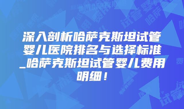 深入剖析哈萨克斯坦试管婴儿医院排名与选择标准_哈萨克斯坦试管婴儿费用明细！