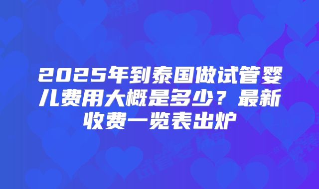2025年到泰国做试管婴儿费用大概是多少?最新收费一览表出炉