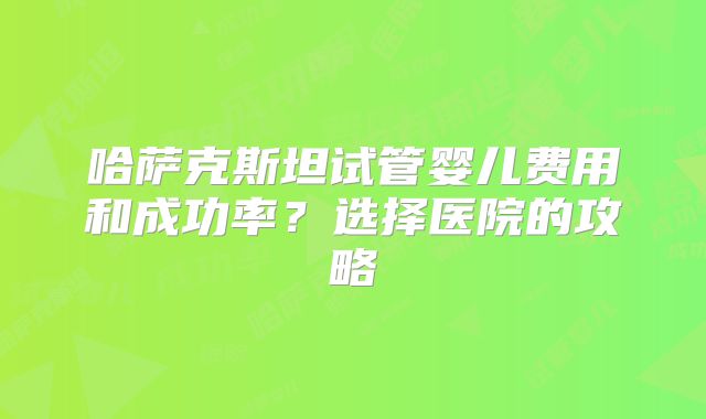 哈萨克斯坦试管婴儿费用和成功率？选择医院的攻略