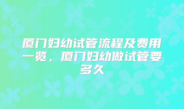 厦门妇幼试管流程及费用一览，厦门妇幼做试管要多久