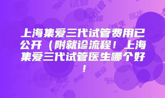上海集爱三代试管费用已公开（附就诊流程！上海集爱三代试管医生哪个好！