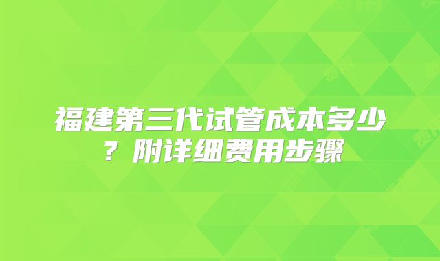 福建第三代试管成本多少？附详细费用步骤