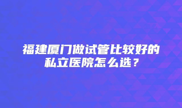 福建厦门做试管比较好的私立医院怎么选？