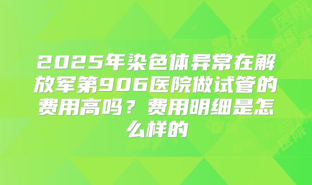 2025年染色体异常在解放军第906医院做试管的费用高吗?费用明细是怎么样的