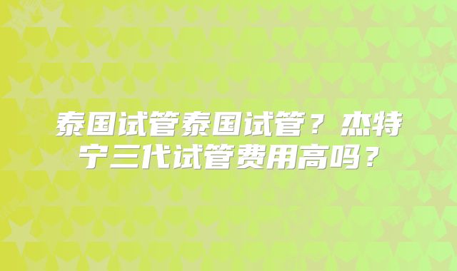 泰国试管泰国试管?杰特宁三代试管费用高吗?