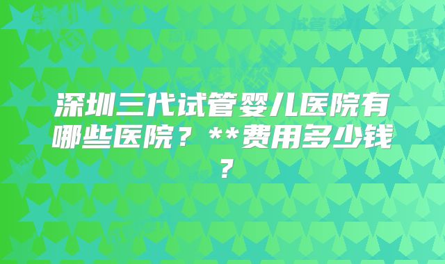 深圳三代试管婴儿医院有哪些医院?**费用多少钱?