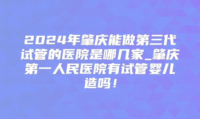 2024年肇庆能做第三代试管的医院是哪几家_肇庆第一人民医院有试管婴儿造吗！