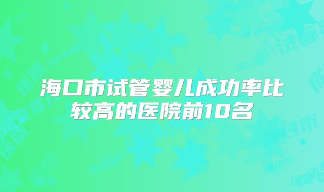 海口市试管婴儿成功率比较高的医院前10名