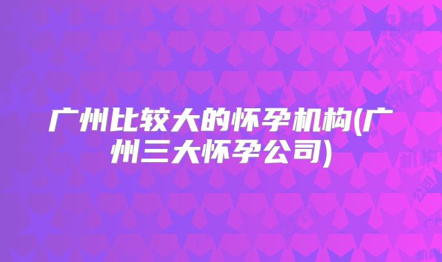 广州比较大的怀孕机构(广州三大怀孕公司)