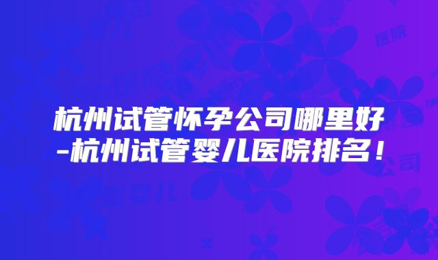 杭州试管怀孕公司哪里好-杭州试管婴儿医院排名!
