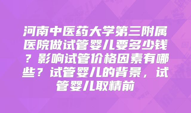 河南中医药大学第三附属医院做试管婴儿要多少钱?影响试管价格因素有哪些?试管婴儿的背景,试管婴儿取精前