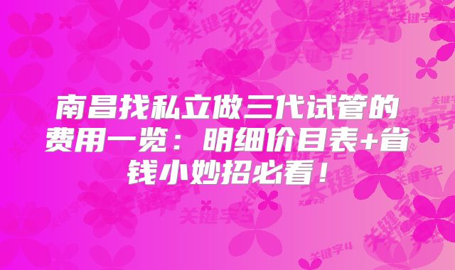 南昌找私立做三代试管的费用一览:明细价目表+省钱小妙招必看!