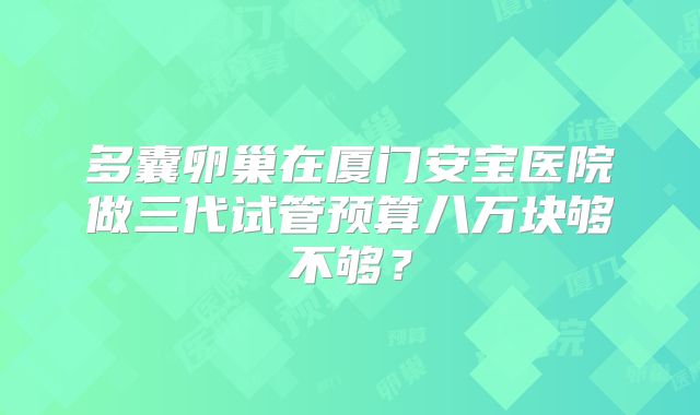 多囊卵巢在厦门安宝医院做三代试管预算八万块够不够?