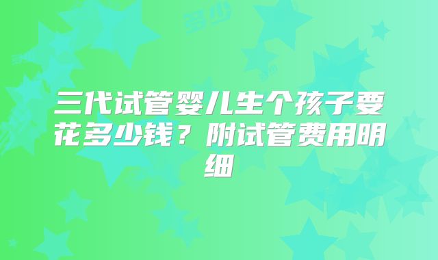 三代试管婴儿生个孩子要花多少钱?附试管费用明细