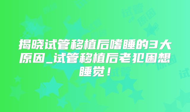 揭晓试管移植后嗜睡的3大原因_试管移植后老犯困想睡觉！