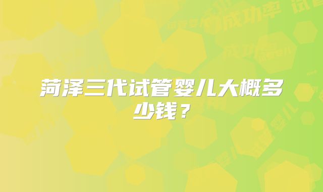 菏泽三代试管婴儿大概多少钱?