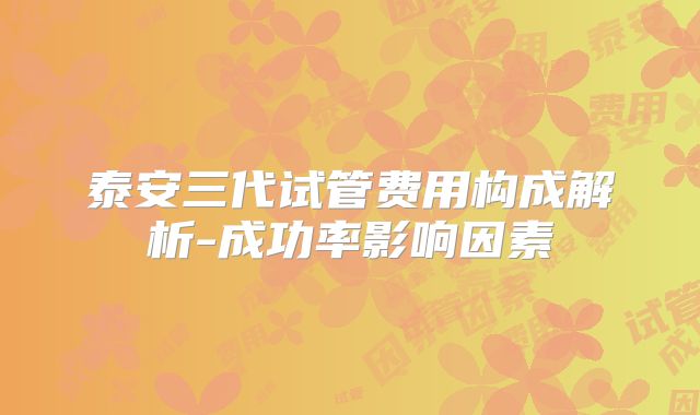泰安三代试管费用构成解析-成功率影响因素