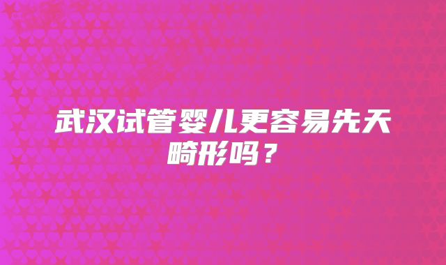 武汉试管婴儿更容易先天畸形吗？