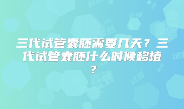 三代试管囊胚需要几天?三代试管囊胚什么时候移植?