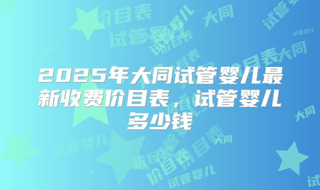 2025年大同试管婴儿最新收费价目表,试管婴儿多少钱