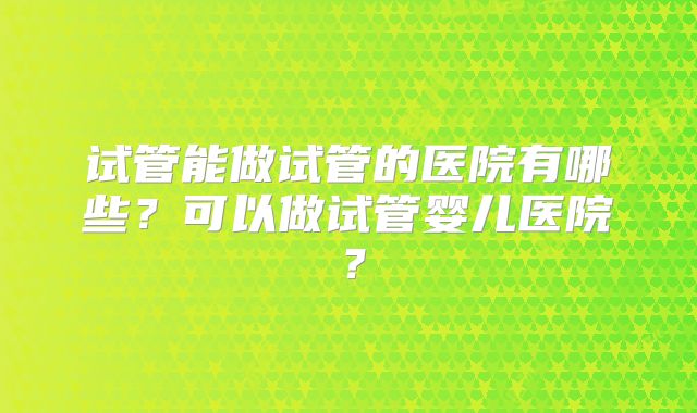 试管能做试管的医院有哪些?可以做试管婴儿医院?