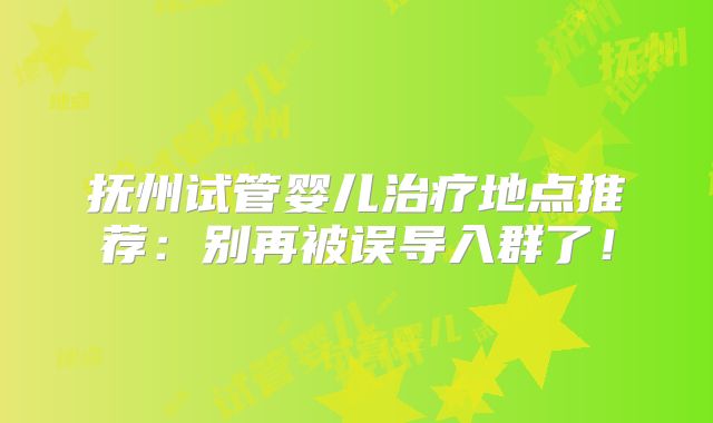 抚州试管婴儿治疗地点推荐:别再被误导入群了!