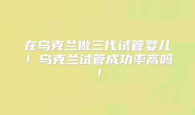 在乌克兰做三代试管婴儿!乌克兰试管成功率高吗!