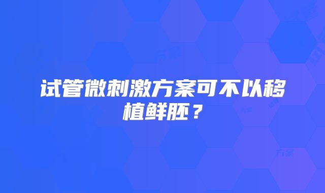 试管微刺激方案可不以移植鲜胚？