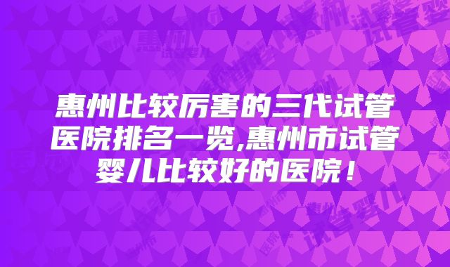 惠州比较厉害的三代试管医院排名一览,惠州市试管婴儿比较好的医院！