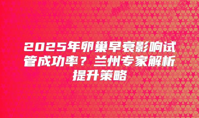 2025年卵巢早衰影响试管成功率？兰州专家解析提升策略