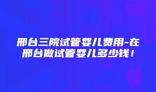 邢台三院试管婴儿费用-在邢台做试管婴儿多少钱！