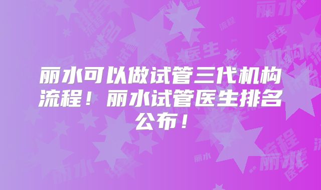 丽水可以做试管三代机构流程!丽水试管医生排名公布!
