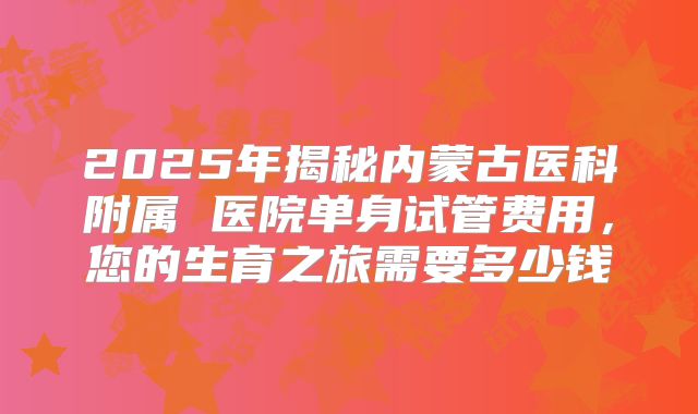 2025年揭秘内蒙古医科附属 医院单身试管费用,您的生育之旅需要多少钱
