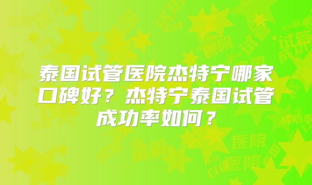 泰国试管医院杰特宁哪家口碑好?杰特宁泰国试管成功率如何?