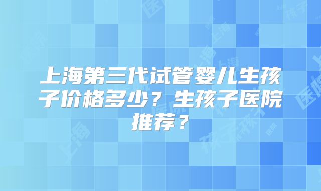 上海第三代试管婴儿生孩子价格多少？生孩子医院推荐？