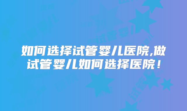 如何选择试管婴儿医院,做试管婴儿如何选择医院！