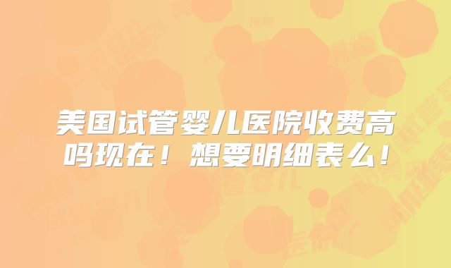 美国试管婴儿医院收费高吗现在!想要明细表么!